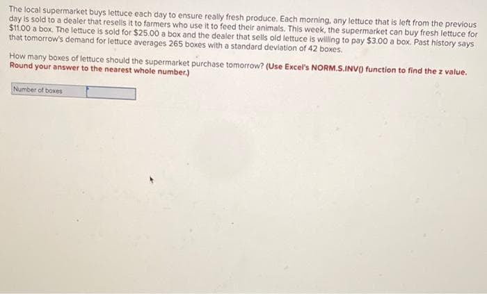 The local supermarket buys lettuce each day to ensure really fresh produce. Each morning, any lettuce that is left from the previous
day is sold to a dealer that resells it to farmers who use it to feed their animals. This week, the supermarket can buy fresh lettuce for
$1.00 a box. The lettuce is sold for $25.00 a box and the dealer that sells old lettuce is willing to pay $3.00 a box. Past history says
that tomorrow's demand for lettuce averages 265 boxes with a standard deviation of 42 boxes.
How many boxes of lettuce should the supermarket purchase tomorrow? (Use Excel's NORM.S.INV) function to find the z value.
Round your answer to the nearest whole number.)
Number of boxes
