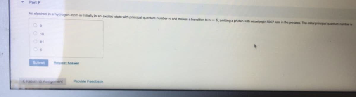 Part P
An electron in a hydrogen atom is initially in an excited state with principal quantum number n and makes a transition to ra=
6, emitting a photon with wavelength 5907 nm in the process. The initial principal quantum numberia
10
81
Submit
Request Answer
Return to Assignment
Provide Feedback
