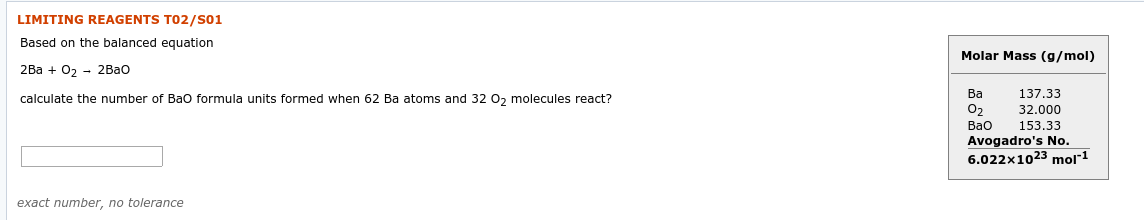 LIMITING REAGENTS TO2/S01
Based on the balanced equation
Molar Mass (g/mol)
2Ba + 0, - 2Bao
Ba
137.33
32.000
153.33
Avogadro's No.
6.022x1023 mol*1
calculate the number of Bao formula units formed when 62 Ba atoms and 32 O, molecules react?
O2
Bao
exact number, no tolerance
