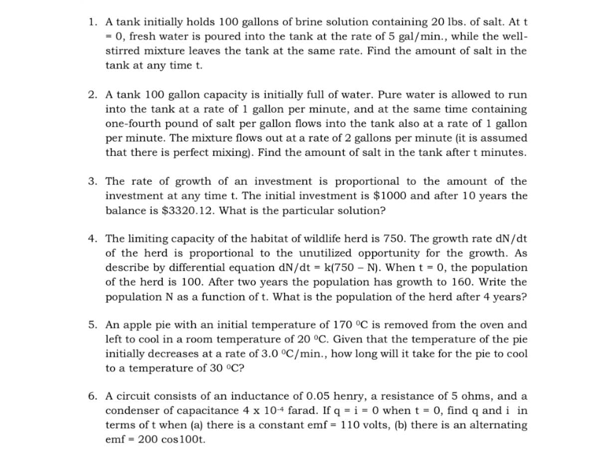 1. A tank initially holds 100 gallons of brine solution containing 20 lbs. of salt. At t
= 0, fresh water is poured into the tank at the rate of 5 gal/min., while the well-
stirred mixture leaves the tank at the same rate. Find the amount of salt in the
tank at any time t.
2. A tank 100 gallon capacity is initially full of water. Pure water is allowed to run
into the tank at a rate of 1 gallon per minute, and at the same time containing
one-fourth pound of salt per gallon flows into the tank also at a rate of 1 gallon
per minute. The mixture flows out at a rate of 2 gallons per minute (it is assumed
that there is perfect mixing). Find the amount of salt in the tank after t minutes.
3. The rate of growth of an investment is proportional to the amount of the
investment at any time t. The initial investment is $1000 and after 10 years the
balance is $3320.12. What is the particular solution?
4. The limiting capacity of the habitat of wildlife herd is 750. The growth rate dN/dt
of the herd is proportional to the unutilized opportunity for the growth. As
describe by differential equation dN/dt = k(750 – N). When t = 0, the population
of the herd is 100. After two years the population has growth to 160. Write the
population N as a function of t. What is the population of the herd after 4 years?
%3D
5. An apple pie with an initial temperature of 170 °C is removed from the oven and
left to cool in a room temperature of 20 °C. Given that the temperature of the pie
initially decreases at a rate of 3.0 °C/min., how long will it take for the pie to cool
to a temperature of 30 °C?
6. A circuit consists of an inductance of 0.05 henry, a resistance of 5 ohms, and a
condenser of capacitance 4 x 10-4 farad. If q = i = 0 when t = 0, find q and i in
terms of t when (a) there is a constant emf = 110 volts, (b) there is an alternating
emf = 200 cos100t.
