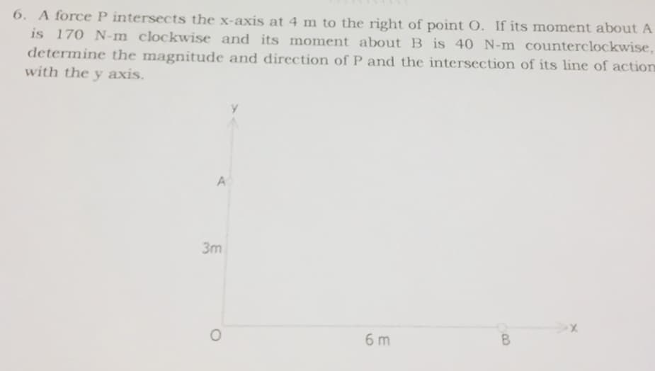 6. A force P intersects the x-axis at 4 m to the right of point O. If its moment about A
is 170 N-m clockwise and its moment about B is 40 N-m counterclockwise,
determine the magnitude and direction of P and the intersection of its line of action
with the y axis.
A
3m
6 m
B.
