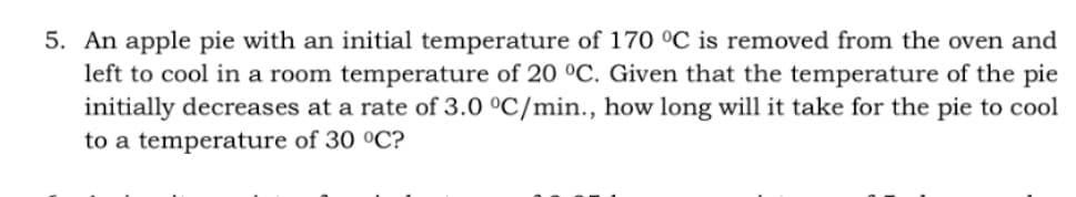5. An apple pie with an initial temperature of 170 °C is removed from the oven and
left to cool in a room temperature of 20 °C. Given that the temperature of the pie
initially decreases at a rate of 3.0 °C/min.., how long will it take for the pie to cool
to a temperature of 30 °C?
