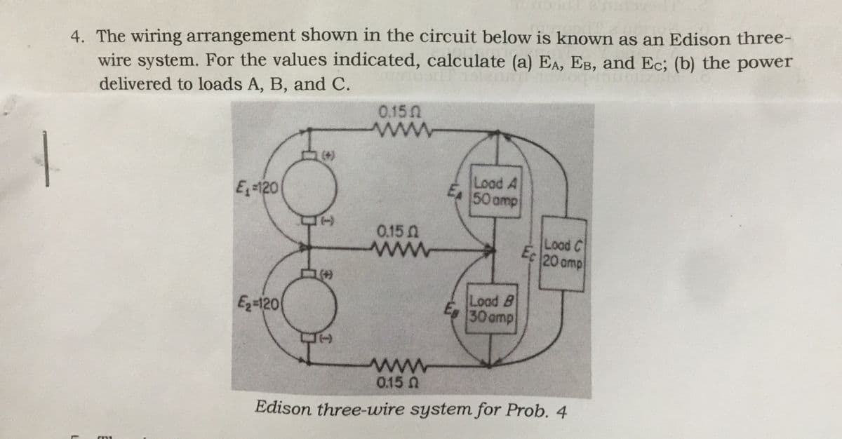 4. The wiring arrangement shown in the circuit below is known as an Edison three-
wire system. For the values indicated, calculate (a) EA, EB, and Ec; (b) the power
delivered to loads A, B, and C.
0.150
ww
www
(+)
E -120
Load A
EA 50 omp
0.15 0
ww
Lood C
Ec 20 amp
Eq=120
Load B
Eg 30 omp
0.15 N
ww
Edison three-wire system for Prob. 4
