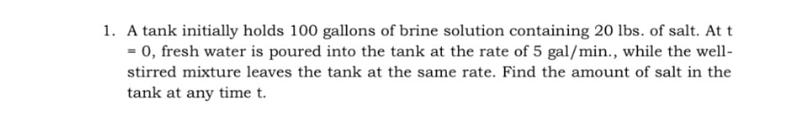 1. A tank initially holds 100 gallons of brine solution containing 20 lbs. of salt. At t
= 0, fresh water is poured into the tank at the rate of 5 gal/min., while the well-
stirred mixture leaves the tank at the same rate. Find the amount of salt in the
tank at any time t.
