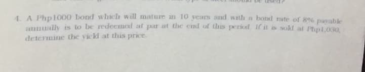 1. A Php1000 bond which will mature in 10 years and with a bond rate of 89 pavahle
aunually is to be redeemned at par at the end of thes period If it is sold at Plyp1,030,
determine the vickl at this price.
