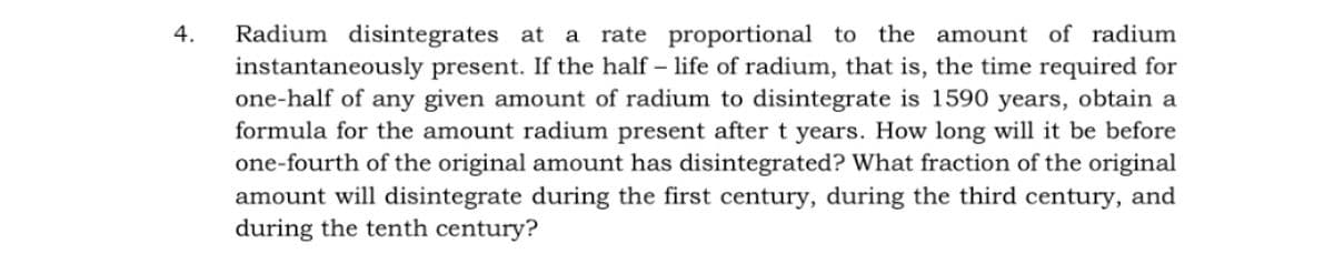 Radium disintegrates at a rate proportional to the amount of radium
instantaneously present. If the half – life of radium, that is, the time required for
one-half of any given amount of radium to disintegrate is 1590 years, obtain a
formula for the amount radium present after t years. How long will it be before
one-fourth of the original amount has disintegrated? What fraction of the original
amount will disintegrate during the first century, during the third century, and
during the tenth century?
4.
