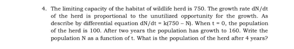 4. The limiting capacity of the habitat of wildlife herd is 750. The growth rate dN/dt
of the herd is proportional to the unutilized opportunity for the growth. As
describe by differential equation dN/dt = k(750 – N). When t = 0, the population
of the herd is 100. After two years the population has growth to 160. Write the
population N as a function of t. What is the population of the herd after 4 years?
