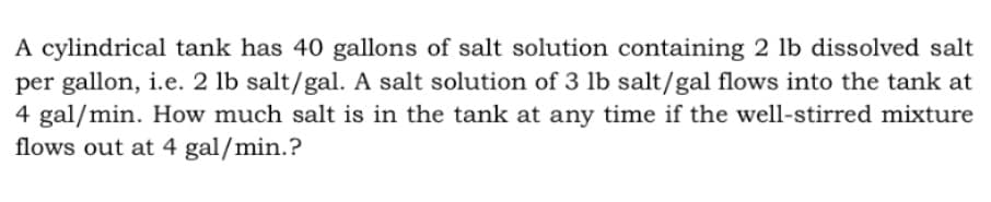 A cylindrical tank has 40 gallons of salt solution containing 2 lb dissolved salt
per gallon, i.e. 2 lb salt/gal. A salt solution of 3 lb salt/gal flows into the tank at
4 gal/min. How much salt is in the tank at any time if the well-stirred mixture
flows out at 4 gal/min.?
