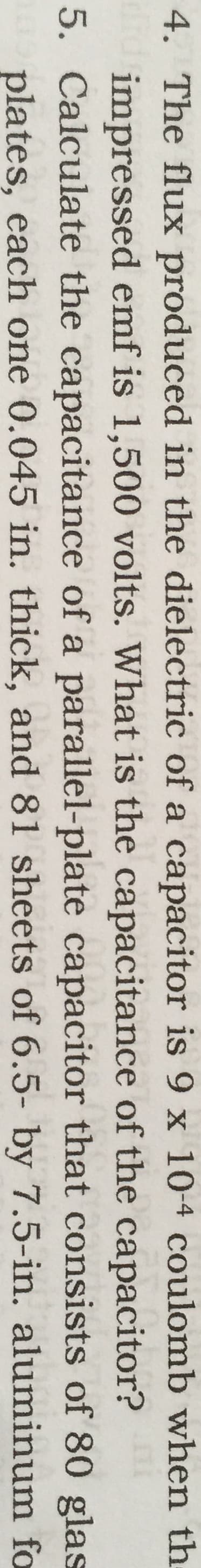 4. The flux produced in the dielectric of a capacitor is 9 x 10-4 coulomb when th
impressed emf is 1,500 volts. What is the capacitance of the capacitor?
5. Calculate the capacitance of a parallel-plate capacitor that consists of 80 glas
plates, each one 0.045 in. thick, and 81 sheets of 6.5- by 7.5-in. aluminum fo
