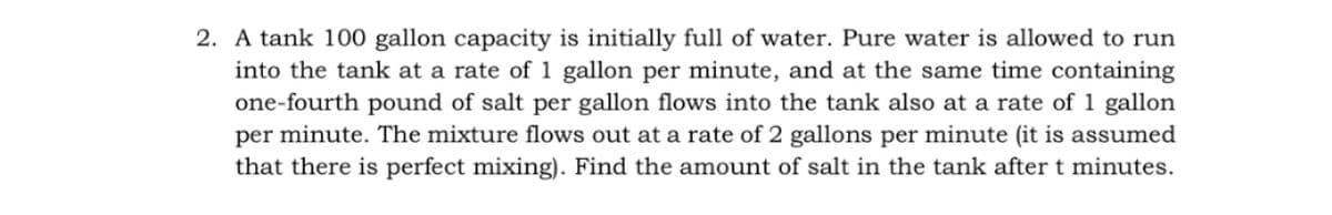 2. A tank 100 gallon capacity is initially full of water. Pure water is allowed to run
into the tank at a rate of 1 gallon per minute, and at the same time containing
one-fourth pound of salt per gallon flows into the tank also at a rate of 1 gallon
per minute. The mixture flows out at a rate of 2 gallons per minute (it is assumed
that there is perfect mixing). Find the amount of salt in the tank after t minutes.
