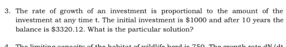 3. The rate of growth of an investment is proportional to the amount of the
investment at any time t. The initial investment is $1000 and after 10 years the
balance is $3320.12. What is the particular solution?
The limitine
onocity of the hobitot ofwildlife herd is 750 The growth rote dNUdt
