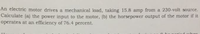 An electric motor drives a mechanical load, taking 15.8 amp from a 230-volt source.
Caiculate (a) the power input to the motor, (b) the horsepower output of the motor if it
operates at an efficiency of 76.4 percent.
