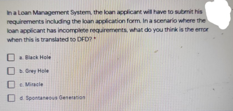 In a Loan Management System, the loan applicant will have to subrnit his
requirements including the loan application form. In a scenario where the
loan applicant has incomplete requirements, what do you think is the error
when this is translated to DFD? *
a. Black Hole
b. Grey Hole
c. Miracle
d. Spontaneous Generation
