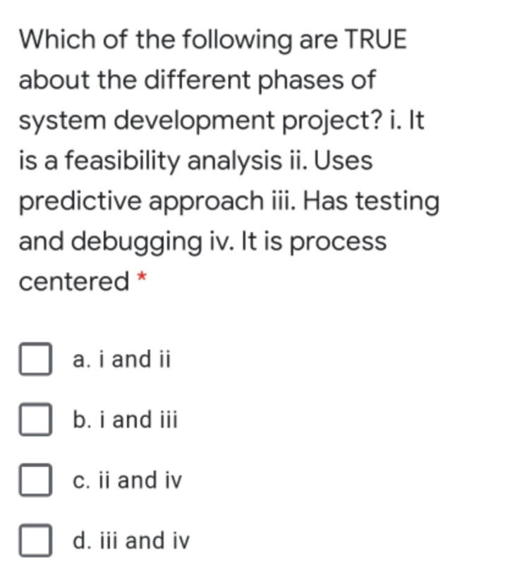 Which of the following are TRUE
about the different phases of
system development project? i. It
is a feasibility analysis ii. Uses
predictive approach iii. Has testing
and debugging iv. It is process
centered *
a. i and ii
b. i and iii
c. ii and iv
d. iii and iv
