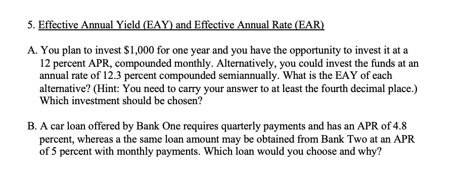 5. Effective Annual Yield (EAY) and Effective Annual Rate (EAR)
A. You plan to invest $1,000 for one year and you have the opportunity to invest it at a
12 percent APR, compounded monthly. Alternatively, you could invest the funds at an
annual rate of 12.3 percent compounded semiannually. What is the EAY of each
alternative? (Hint: You need to carry your answer to at least the fourth decimal place.)
Which investment should be chosen?
B. A car loan offered by Bank One requires quarterly payments and has an APR of 4.8
percent, whereas a the same loan amount may be obtained from Bank Two at an APR
of 5 percent with monthly payments. Which loan would you choose and why?
