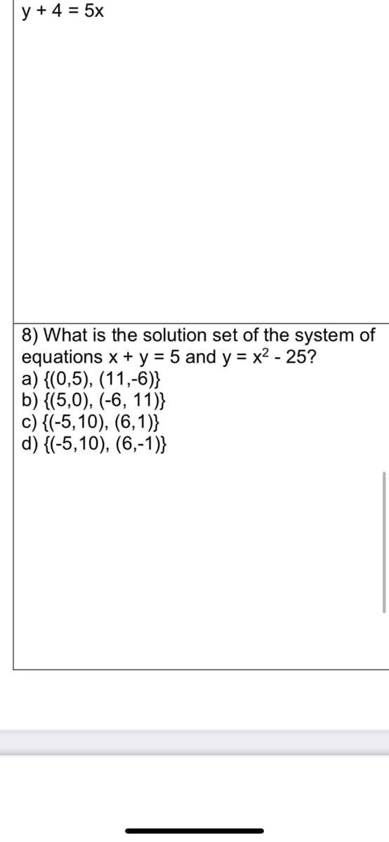 y + 4 = 5x
8) What is the solution set of the system of
equations x + y = 5 and y = x² - 25?
a) {(0,5), (11,-6)}
b) {(5,0), (-6, 11)}
c) {(-5,10), (6,1)}
d) {(-5,10), (6,-1)}
