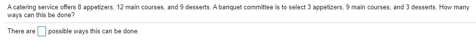 A catering service offers 8 appetizers, 12 main courses, and 9 desserts. A banquet committee is to select 3 appetizers, 9 main courses, and 3 desserts. How many
ways can this be done?
There areO possible ways this can be done.
