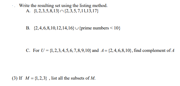 Write the resulting set using the listing method.
A. {1,2,3,5,8,13} {2,3,5, 7,11,13,17}
B. {2,4,6, 8,10,12,14,163 U {prime numbers < 10}
C. For U = {1,2,3, 4, 5,6, 7,8,9,10} and A={2,4,6,8,10}, find complement of A
