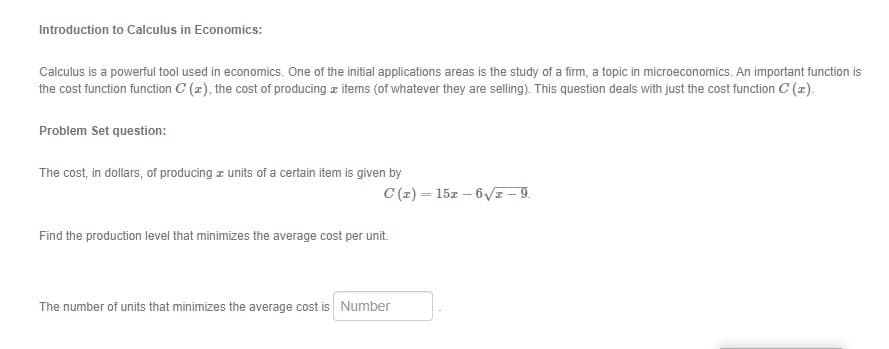 The cost, in dollars, of producing z units of a certain item is given by
C (z) = 15z – 6VI – 9.
Find the production level that minimizes the average cost per unit.
The number of units that minimizes the average cost is Number
