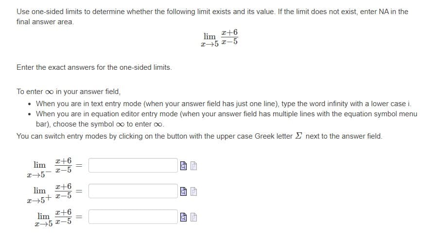 Use one-sided limits to determine whether the following limit exists and its value. If the limit does not exist, enter NA in the
final answer area.
lim +6
z5 x-5
Enter the exact answers for the one-sided limits.
To enter oo in your answer field,
• When you are in text entry mode (when your answer field has just one line), type the word infinity with a lower case i.
• When you are in equation editor entry mode (when your answer field has multiple lines with the equation symbol menu
bar), choose the symbol oo to enter oo.
You can switch entry modes by clicking on the button with the upper case Greek letter E next to the answer field.
a+6
I-5
lim
