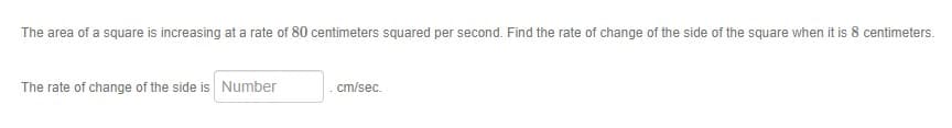 The area of a square is increasing at a rate of 80 centimeters squared per second. Find the rate of change of the side of the square when it is 8 centimeters.
