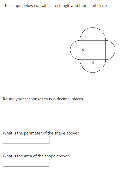 The shape below contains a rectangle and four semi-circles.
Round your responses to two decimal places.
What is the perimeter of the shape above?
6
What is the area of the shape above?