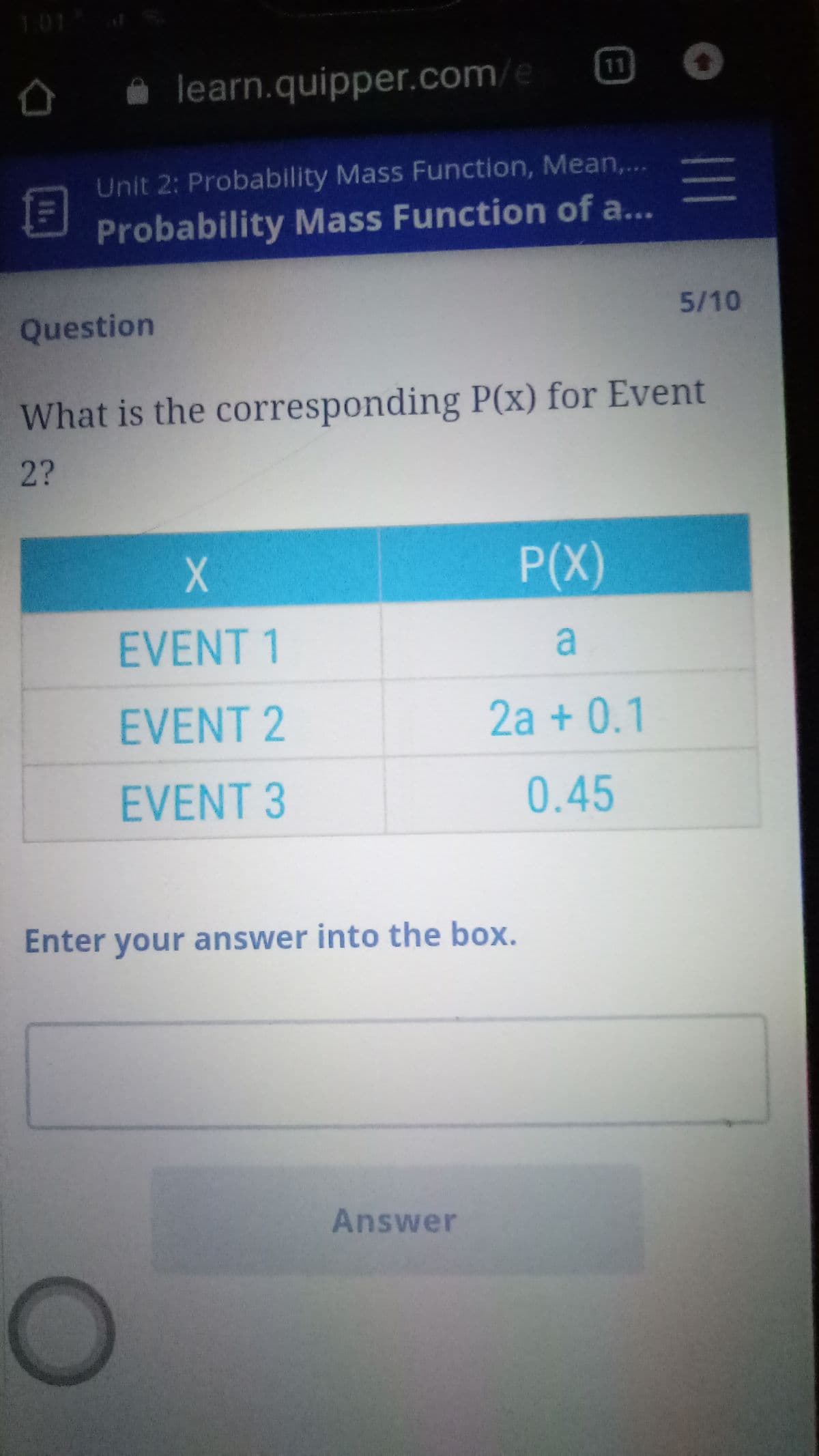 101
learn.quipper.com/e
11
Unit 2: Probability Mass Function, Mean,..
Probability Mass Function of a...
Question
5/10
What is the corresponding P(x) for Event
2?
P(X)
EVENT 1
a
EVENT 2
2a + 0.1
EVENT 3
0.45
Enter your answer into the box.
Answer
11.
