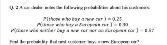 Q. 2 A car dealer notes the following probabilities about his customers:
P(those who buy a new car) = 0.25
P(those who buy a European car) = 0.30
P(those who neither buy a new car nor an European car ) = 0.57
Find the probability that next customer buys a new European car?
