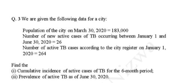 Q. 3 We are given the following data for a city:
Population of the city on March 30, 2020 = 183,000
Number of new active cases of TB occurring between January 1 and
June 30, 2020 26
Number of active TB cases according to the city register on January 1,
2020 = 264
Find the
(i) Cumulative incidence of active cases of TB for the 6-month period3;
(ii) Prevalence of active TB as of June 30, 2020.
