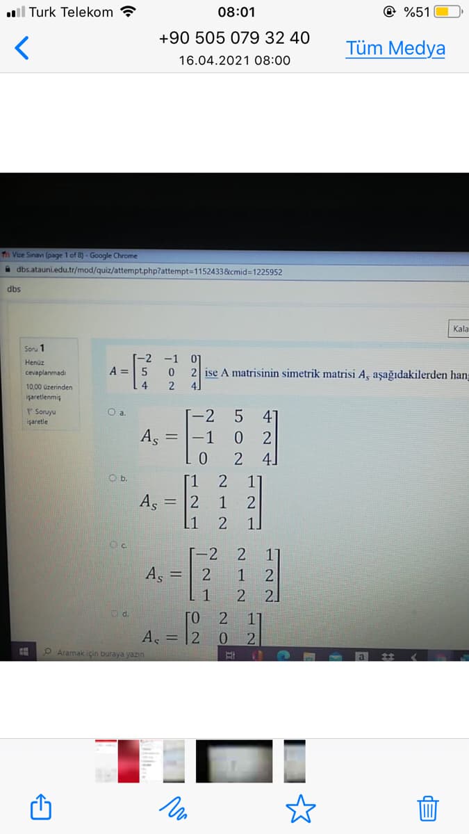 ll Turk Telekom
08:01
@ %51
+90 505 079 32 40
Tüm Medya
16.04.2021 08:00
Th Vize Sinan (page 1 of 8)- Google Chrome
i dbs.atauni.edu.tr/mod/quiz/attempt.php?attempt=1152433&cmid%31225952
dbs
Kala
Soru 1
Henüz
A =
2 ise A matrisinin simetrik matrisi A, aşağıdakilerden hang
cevaplanmadı
10,00 üzerinden
işaretlenmiş
Soruyu
işaretle
Oa.
-2
4°
As
0 2
2 4]
= |-1
O b.
[1
As
2
2
[1
1.
[-2
2.
As =
2
1
1
21
Od.
[o 2
A. = |2
0.
OAramak için buraya yazin
어 54
