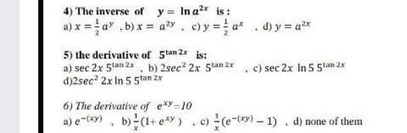 4) The inverse of y= Ina2* is :
a) x = a" .b) x = a²y, c) y = a* . d) y = ax
5) the derivative of 5tan 2x is:
a) sec 2x 5lan 2x, b) 2sec? 2x 5tan 2x
d)2sec? 2x In 5 5tan 2x
c) sec 2x In 5 5tan 2x
6) The derivative of exy-10
a) e-49) , b)(1+ e*) , c) (e-) - 1) . d) none of them
