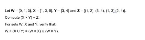 Let W = (0, 1, 3}, X = {1, 3, 5), Y = (3, 4} and Z = {(1, 2), (3, 4), (1, 3).(2, 4)}.
Compute (X x Y) - z.
For sets W, X and Y, verify that:
w x (XU Y) = (W x X) U (W x Y).
