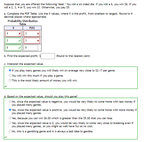 Suppose that you are offered the following "deal." You roll a six sided die. If you roll a 6, you win $6. If you
roll a 2, 3, 4 or 5, you win $3. Otherwise, you pay $5.
a. Complete the PDF Table. List the X values, where X is the profit, from smallest to largest. Round to 4
decimal places where appropriate.
Probability Distribution
Table
P(X)
4
3
3
3
b. Find the expected profit.
(Round to the nearest cent)
c. Interpret the expected value.
O If you play many games you will likely win on average very close to $2.17 per game.
O You will win this much if you play a game.
O This is the most likely amount of money you will win.
d. Based on the expected value, should you play this game?
O No, since the expected value is negative, you would be very likely to come home with less money if
you played many games.
O Yes, since the expected value is positive, you would be very likely to come home with more money if
you played many games.
O Yes, because you can win $6.00 which is greater than the $5.00 that you can lose.
O Yes, since the expected value is 0, you would be very likely to come very close to breaking even if
you played many games, so you might as well have fun at no cost.
O No, this is a gambling game and it is always a bad idea to gamble.
