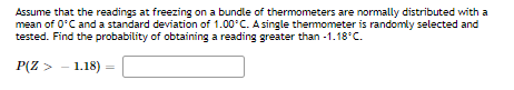 Assume that the readings at freezing on a bundle of thermometers are normally distributed with a
mean of 0°C and a standard deviation of 1.00C. A single themometer is randomly selected and
tested. Find the probability of obtaining a reading greater than -1.18°C.
P(Z >
1.18)
