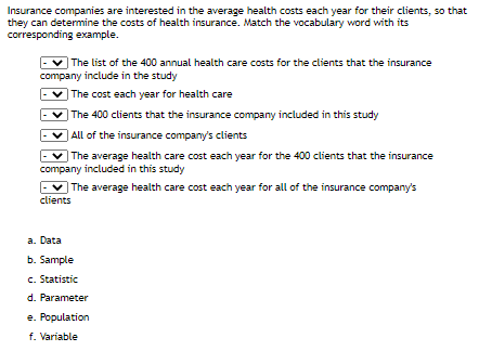 Insurance companies are interested in the average health costs each year for their clients, so that
they can determine the costs of health insurance. Match the vocabulary word with its
corresponding example.
| The list of the 400 annual health care costs for the clients that the insurance
company include in the study
|The cost each year for health care
| The 400 clients that the insurance company included in this study
All of the insurance company's clients
| The average health care cost each year for the 400 clients that the insurance
company included in this study
| The average health care cost each year for all of the insurance company's
clients
a. Data
b. Sample
c. Statistic
d. Parameter
e. Population
f. Variable
