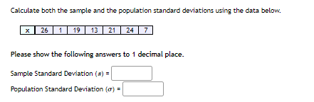 Calculate both the sample and the population standard deviations using the data below.
26 1 19
13 21 24 7
Please show the following answers to 1 decimal place.
Sample Standard Deviation (8) =
Population Standard Deviation (o) =
