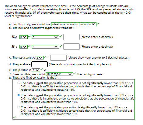 18% of all college students volunteer their time. Is the percentage of college students who are
volunteers smaller for students receiving financial aid? Of the 379 randomly selected students who
receive financial aid, 57 of them volunteered their time. What can be concluded at the a = 0.01
level of significance?
a. For this study, we should use z-test for a population proportion
b. The null and altemative hypotheses would be:
Họ: P
(please enter a decimal)
Hi: P
(Please enter a decimal)
c. The test statistic zv
(please show your answer to 3 decimal places.)
d. The p-value =
(Please show your answer to 4 decimal places.)
e. The p-value is > v
f. Based on this, we should fail to reject
g. Thus, the final conclusion is that ...
a
the null hypothesis.
O The data suggest the population proportion is not significantly lower than 18% at a =
0.01, so there is sufficient evidence to conclude that the percentage of financial aid
recipients who volunteer is equal to 18%.
O The data suggest the population proportion is not significantly lower than 18% at a =
0.01, so there is insufficient evidence to conclude that the percentage of financial aid
recipients who volunteer is lower than 18%.
O The data suggest the populaton proportion is significantly lower than 18% at a =
0.01, so there is sufficient evidence to conclude that the percentage of financial aid
recipients who volunteer is lower than 18%.
