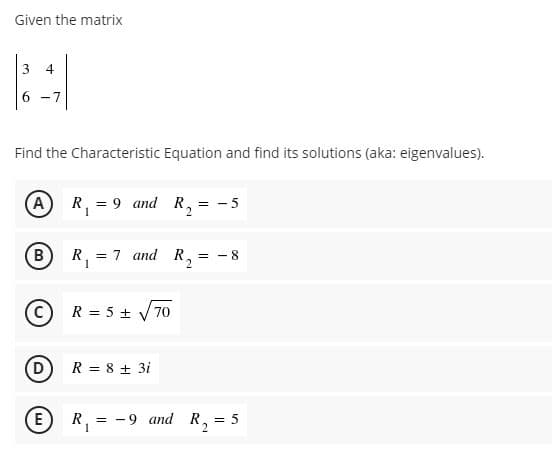 Given the matrix
3.
4
6 -7
Find the Characteristic Equation and find its solutions (aka: eigenvalues).
(A) R, = 9 and R,
= - 5
B
R,
= 7 and R,
= - 8
R = 5 + V70
D
R = 8 + 3i
E
R, = -9 and R, = 5
2.
1
