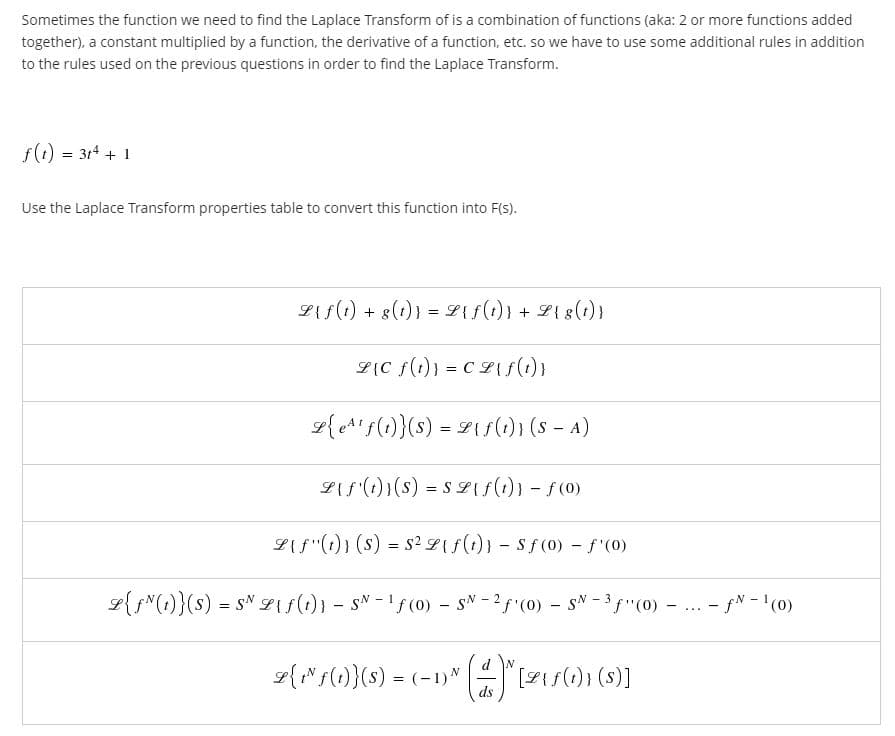 Sometimes the function we need to find the Laplace Transform of is a combination of functions (aka: 2 or more functions added
together), a constant multiplied by a function, the derivative of a function, etc. so we have to use some additional rules in addition
to the rules used on the previous questions in order to find the Laplace Transform.
f(1) = 314 + 1
Use the Laplace Transform properties table to convert this function into F(s).
LAf(1) + 8(t)} = L{f(1)} + Z{ 8(1)}
L{C f(t)} = CLs(1)}
g{eA'f(1)}(s) = 21s() ) (s – A)
L{f (1))(s) = s L{f(t)} - f(0)
L{f"(1)} (s) = s2 L{f(1)} - Sf(0) - f"(0)
L{f"(1)}(s) = sN Lif(i)} - sN - !f(0) - sN - 2f (0) - sN -(0)
- fN - '(0)
....
d N
g{Ns()}(s) = (-1)" Fs) ()]
ds
