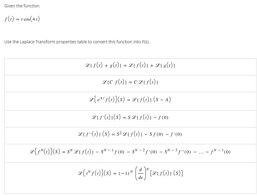 Given the function
f(1) = t cos(4t)
Use the Laplace Transform properties table to convert this function into F(s).
Lif(1) + 8(1)) = L{f(t)} + L{ 8(1)}
L{C f(t)} = CL{s(1) }
9{eA'f(1)}(s) = Lis(i)) (s - A)
LAf (1))(s) = S L{s()) - f(0)
L{f"(1)) (s) = S² L{ f(t)} - Sf (0) - f'(0)
L{f"(1)}(s) = s" L{f(1)} - sN - !f(0) - sN - 2f (0) - sN -"(0)
- fN - '(0)
....
L{"f(1)}(s) = (-1)N
ds
