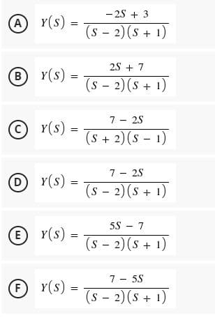 - 2S + 3
A Y(s) =
(s - 2) (s + 1)
2S + 7
B Y(s)
(s - 2) (s + 1)
7 - 25
(C)
Y(s):
(S +2)(s - 1)
7 - 25
Y(s)
(s - 2) (s + 1)
(D
5S - 7
E
E Y(s) =
(s - 2)(s + 1)
7
5S
F Y(s)
(s - 2) (s + 1)

