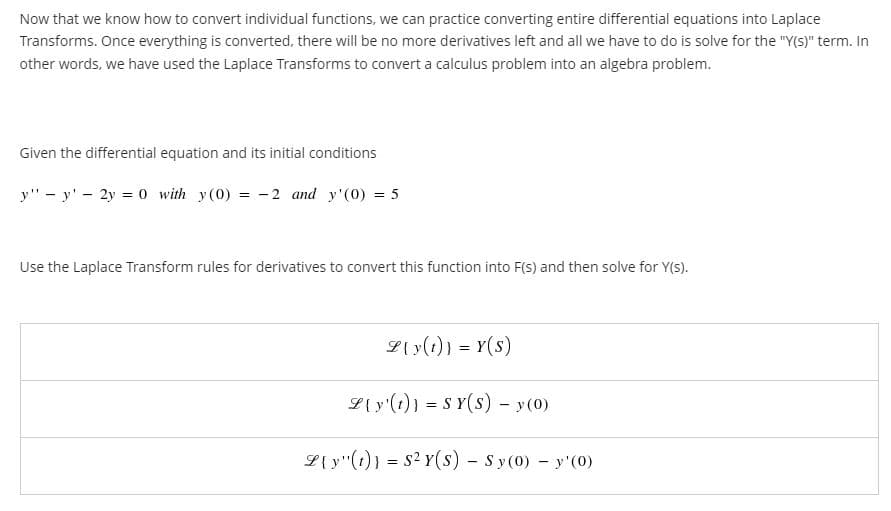 Now that we know how to convert individual functions, we can practice converting entire differential equations into Laplace
Transforms. Once everything is converted, there will be no more derivatives left and all we have to do is solve for the "Y(S)" term. In
other words, we have used the Laplace Transforms to convert a calculus problem into an algebra problem.
Given the differential equation and its initial conditions
y" - y' - 2y = 0 with y(0) = -2 and y'(0) = 5
Use the Laplace Transform rules for derivatives to convert this function into F(s) and then solve for Y(s).
L{ y(1)) = Y(s)
L{ y'(1)} = S Y(s) - y(0)
L{ y'(1)) = s2 Y(s) - Sy(0) - y'(0)
