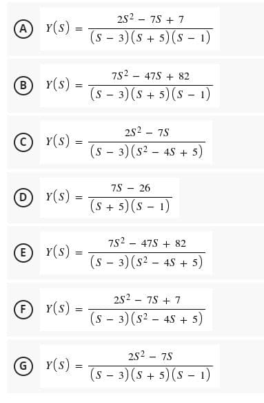 2s2
7S + 7
A Y(s).
!!
(s - 3) (s + 5) (s - 1)
7s2
47S + 82
B Y(s) =
(s - 3) (s + 5)(s - 1)
2S2 - 75
Y(s) =
(s - 3) (s2 - 45 + 5)
75
26
D Y(s)
!!
(S+5)(s-1)
7s2 - 475 + 82
E Y(s)
!!
(s - 3) (s2 - 45 + 5)
2S2 - 75 + 7
Y(s) =
%3D
(s - 3) (s2 - 45 + 5)
2s2 - 75
G Y(s) =
(s - 3) (s + 5)(s - 1)
