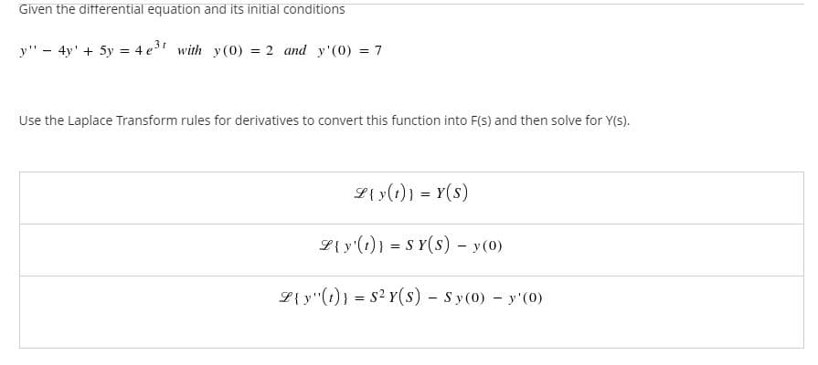 Given the differential equation and its initial conditions
y" - 4y' + 5y = 4 e" with y(0) = 2 and y'(0) = 7
Use the Laplace Transform rules for derivatives to convert this function into F(s) and then solve for Y(S).
L{y(1)} = Y(s)
L{ y'(1)} = S Y(S) - y(0)
L{ y"(1)} = s2 Y(s) - Sy(0) - y'(0)
