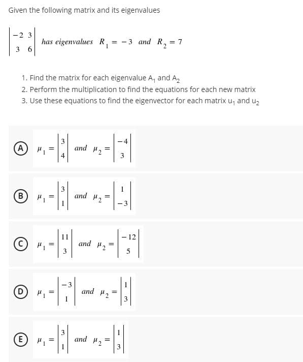 Given the following matrix and its eigenvalues
has eigenvalues R, = -3 and R,
6.
-2 3
= 7
3
1. Find the matrix for each eigenvalue A, and A,
2. Perform the multiplication to find the equations for each new matrix
3. Use these equations to find the eigenvector for each matrix u, and uz
-4
(A) H1
and H2
and H2
(B)
- 3
-12
11
and 2
5
D H1
3
and 2
E H,
and 2
