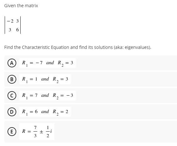 Given the matrix
-2 3
3 6
Find the Characteristic Equation and find its solutions (aka: eigenvalues).
A) R,
-7 and R, = 3
B
R, = 1 and R,
1
= 3
C)
R.
= 7 and R,
= - 3
(D
R, = 6 and R, = 2
2
7
(E) R =
