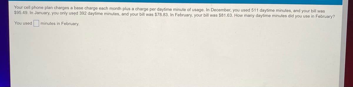 Your cell phone plan charges a base charge each month plus a charge per daytime minute of usage. In December, you used 511 daytime minutes, and your bill was
$95.49. In January, you only used 392 daytime minutes, and your bill was $78.83. In February, your bill was $81.63. How many daytime minutes did you use in February?
You used
minutes in February.