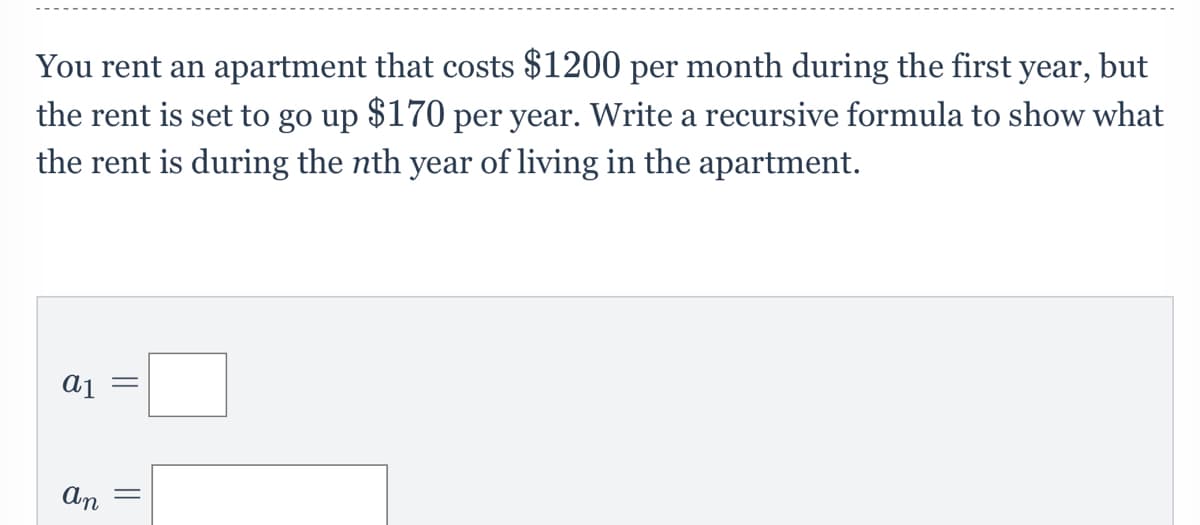 You rent an apartment that costs $1200 per month during the first year,
the rent is set to go up $170 per year. Write a recursive formula to show what
the rent is during the nth year of living in the apartment.
but
||
