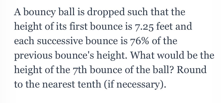 A bouncy ball is dropped such that the
height of its first bounce is 7.25 feet and
each successive bounce is 76% of the
previous bounce's height. What would be the
height of the 7th bounce of the ball? Round
to the nearest tenth (if necessary).

