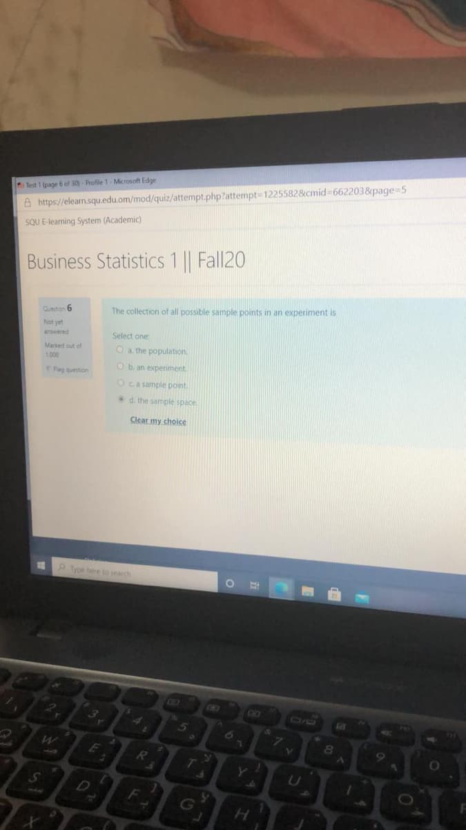 h Test 1 (page 6 of 30)- Profile 1- Microsoft Edge
A https://elearn.squ.edu.om/mod/quiz/attempt.php?attempt31225582&cmid-662203&page=5
SQU E-leaming System (Academic)
Business Statistics 1 || Fall20
Oueston 6
The collection of all possible sample points in an experiment is
Not yet
answered
Select one:
Marked out of
1000
O a the population.
O b. an experiment
Pag question
Oca sample pont.
d. the sample space
Clear my choice
12
Type here to search
GED
CO
O0
E
